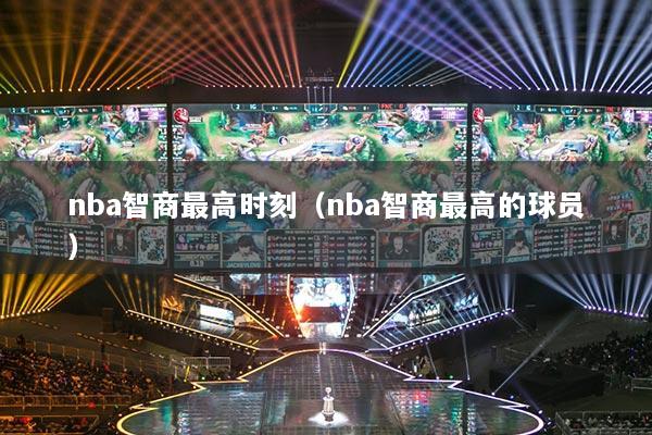 nba智商最高時刻（nba智商最高的球員）
