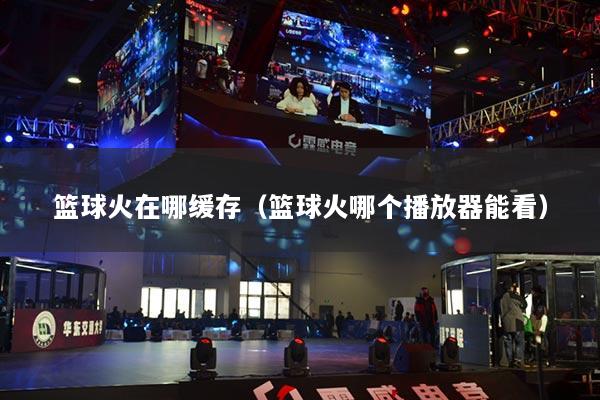 籃球火在哪緩存（籃球火哪個播放器能看）