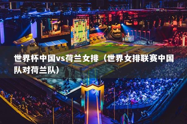 世界杯中國vs荷蘭女排(世界女排聯(lián)賽中國隊(duì)對荷蘭隊(duì))