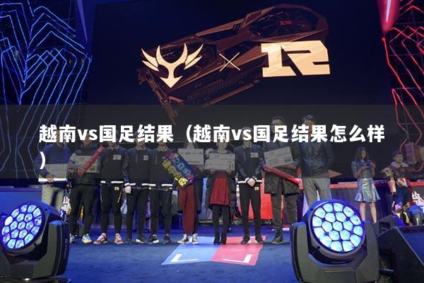 越南vs國足結(jié)果（越南vs國足結(jié)果怎么樣）