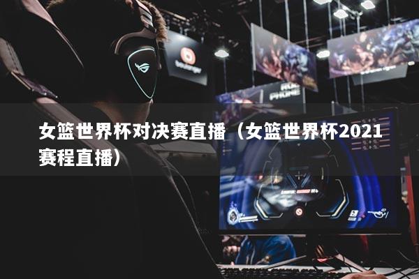女籃世界杯對決賽直播（女籃世界杯2021賽程直播）