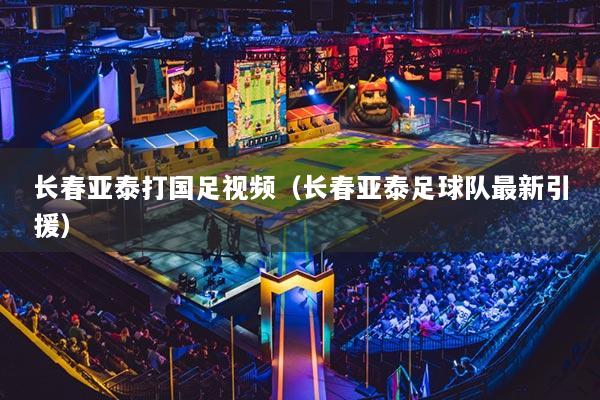 長(zhǎng)春亞泰打國(guó)足視頻（長(zhǎng)春亞泰足球隊(duì)最新引援）