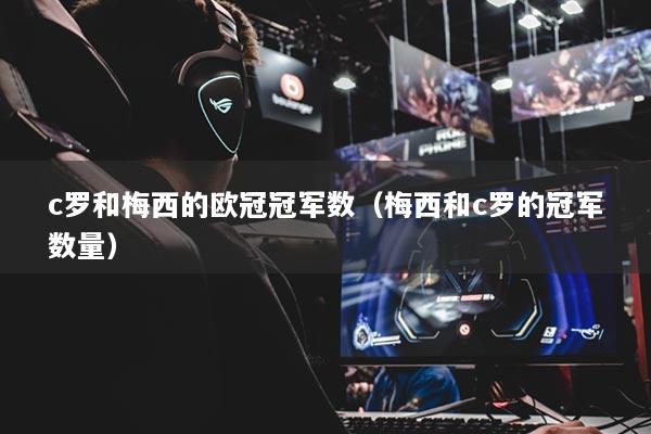 c羅和梅西的歐冠冠軍數(shù)(梅西和c羅的冠軍數(shù)量)