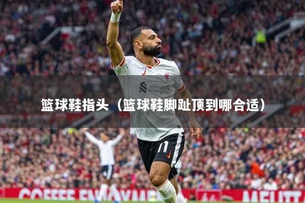 籃球鞋指頭（籃球鞋腳趾頂?shù)侥暮线m）