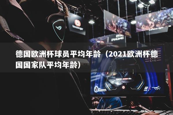 德國歐洲杯球員平均年齡（2021歐洲杯德國國家隊平均年齡）