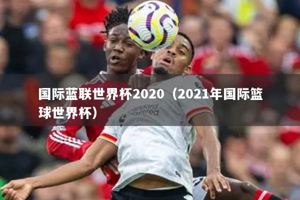 國際藍(lán)聯(lián)世界杯2020（2021年國際籃球世界杯）