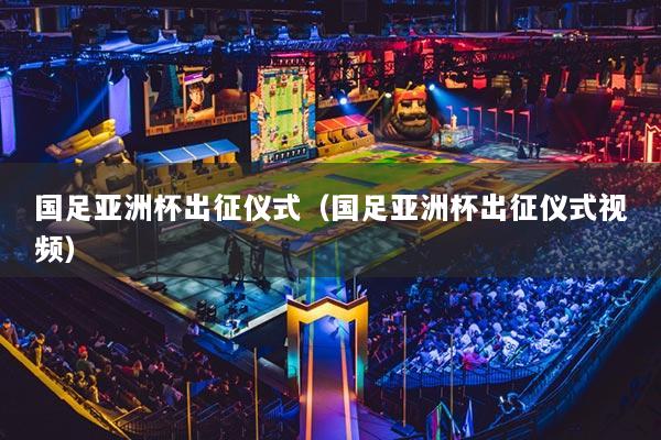 國足亞洲杯出征儀式（國足亞洲杯出征儀式視頻）