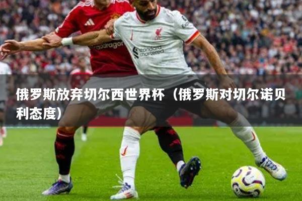 俄羅斯放棄切爾西世界杯（俄羅斯對(duì)切爾諾貝利態(tài)度）