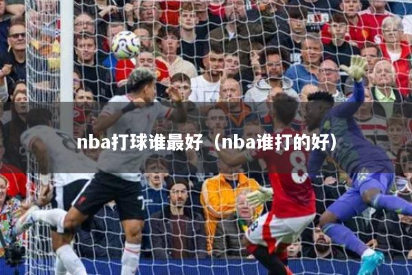 nba打球誰(shuí)最好（nba誰(shuí)打的好）