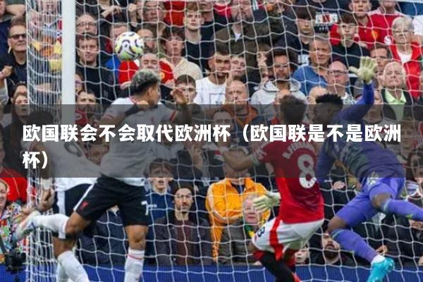 歐國聯(lián)會不會取代歐洲杯(歐國聯(lián)是不是歐洲杯)
