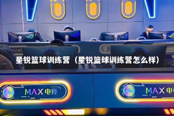 星銳籃球訓(xùn)練營(yíng)（星銳籃球訓(xùn)練營(yíng)怎么樣）