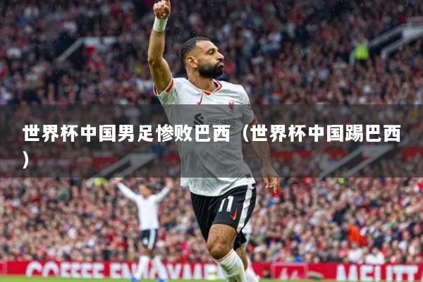 世界杯中國(guó)男足慘敗巴西（世界杯中國(guó)踢巴西）