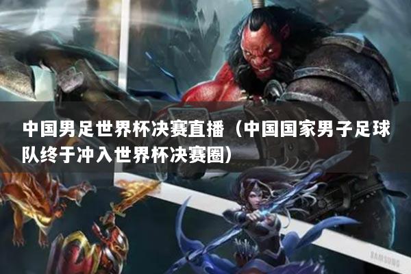 中國(guó)男足世界杯決賽直播（中國(guó)國(guó)家男子足球隊(duì)終于沖入世界杯決賽圈）