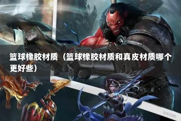 籃球橡膠材質(zhì)（籃球橡膠材質(zhì)和真皮材質(zhì)哪個(gè)更好些）