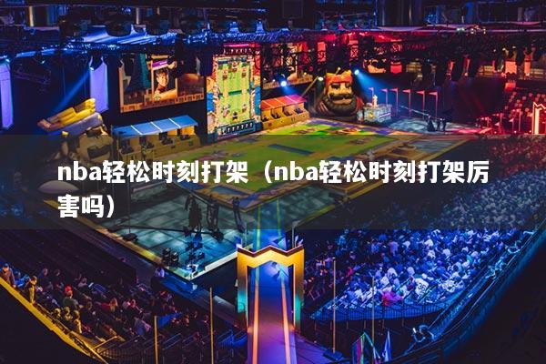 nba輕松時刻打架（nba輕松時刻打架厲害嗎）