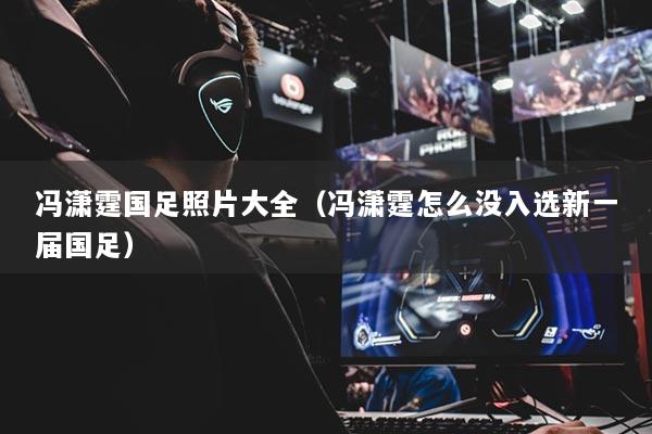 馮瀟霆國足照片大全（馮瀟霆怎么沒入選新一屆國足）