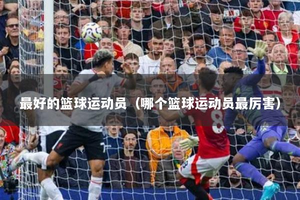 最好的籃球運動員（哪個籃球運動員最厲害）