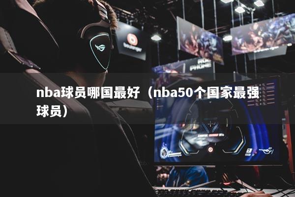nba球員哪國(guó)最好（nba50個(gè)國(guó)家最強(qiáng)球員）
