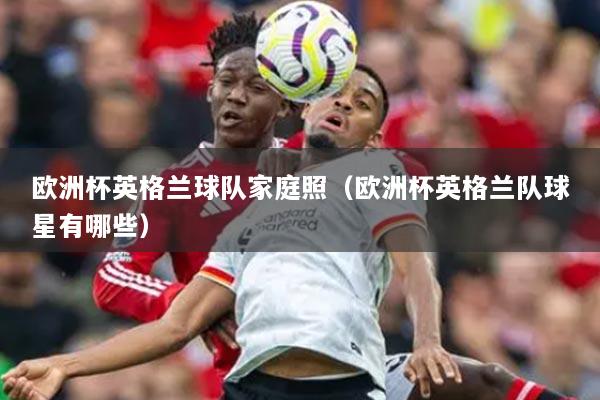 歐洲杯英格蘭球隊家庭照（歐洲杯英格蘭隊球星有哪些）