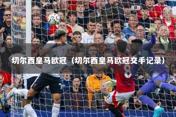 切爾西皇馬歐冠（切爾西皇馬歐冠交手記錄）