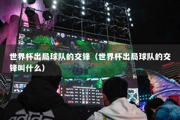 世界杯出局球隊的交鋒（世界杯出局球隊的交鋒叫什么）