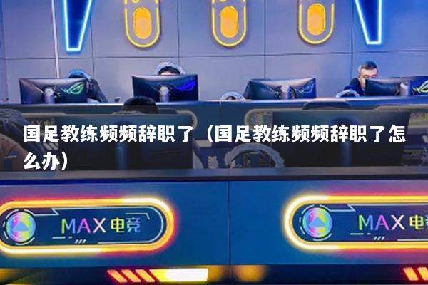 國足教練頻頻辭職了（國足教練頻頻辭職了怎么辦）