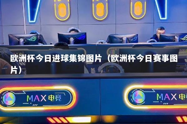 歐洲杯今日進球集錦圖片（歐洲杯今日賽事圖片）