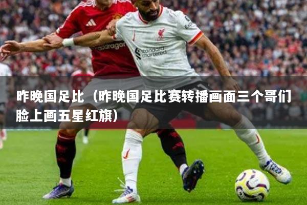 昨晚國足比（昨晚國足比賽轉(zhuǎn)播畫面三個(gè)哥們臉上畫五星紅旗）