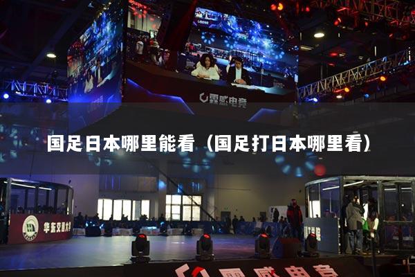 國足日本哪里能看（國足打日本哪里看）