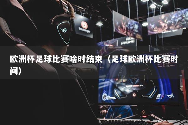 歐洲杯足球比賽啥時(shí)結(jié)束（足球歐洲杯比賽時(shí)間）