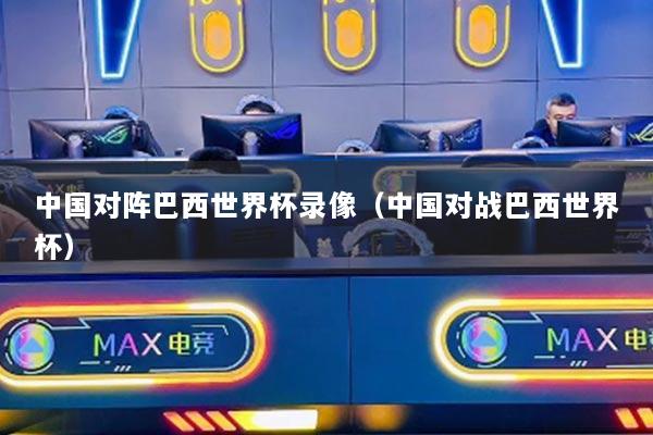 中國對陣巴西世界杯錄像（中國對戰(zhàn)巴西世界杯）