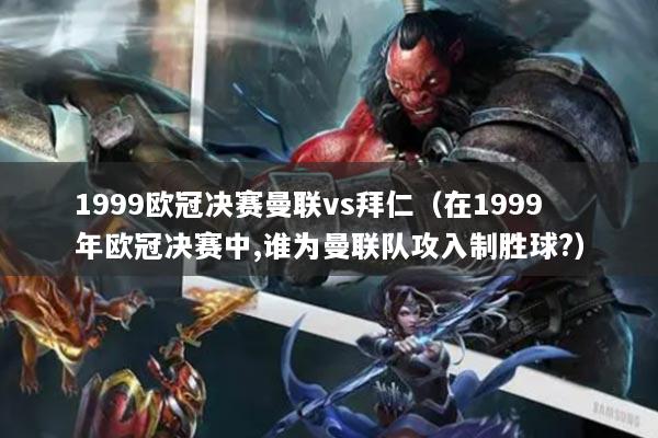 1999歐冠決賽曼聯(lián)vs拜仁（在1999年歐冠決賽中,誰為曼聯(lián)隊(duì)攻入制勝球?）