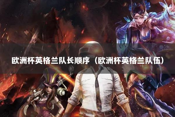 歐洲杯英格蘭隊(duì)長(zhǎng)順序（歐洲杯英格蘭隊(duì)伍）