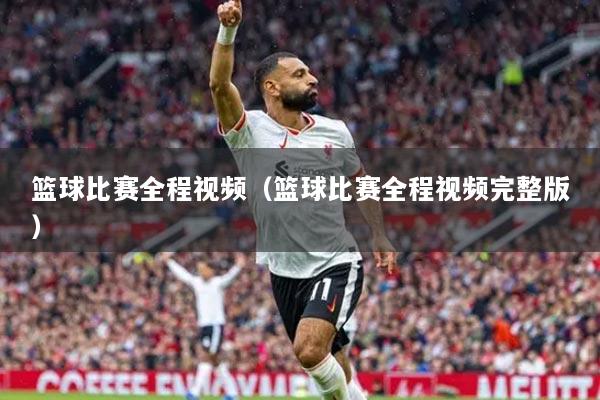 籃球比賽全程視頻（籃球比賽全程視頻完整版）