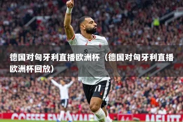 德國對匈牙利直播歐洲杯（德國對匈牙利直播歐洲杯回放）