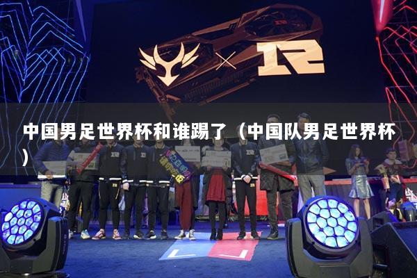 中國男足世界杯和誰踢了（中國隊男足世界杯）