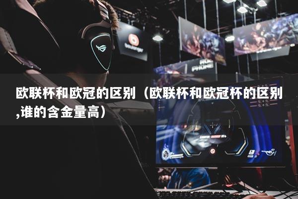 歐聯(lián)杯和歐冠的區(qū)別（歐聯(lián)杯和歐冠杯的區(qū)別,誰的含金量高）