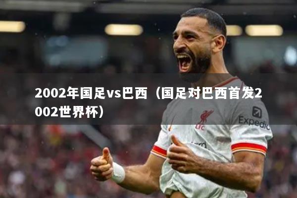 2002年國足vs巴西（國足對巴西首發(fā)2002世界杯）