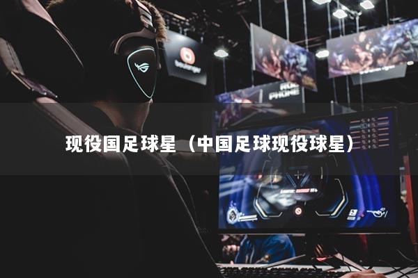 現(xiàn)役國足球星（中國足球現(xiàn)役球星）