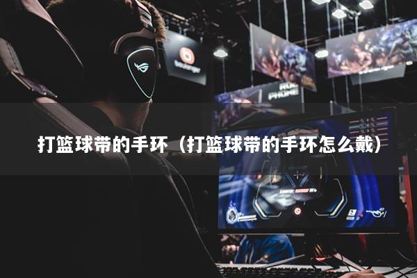 打籃球帶的手環(huán)（打籃球帶的手環(huán)怎么戴）