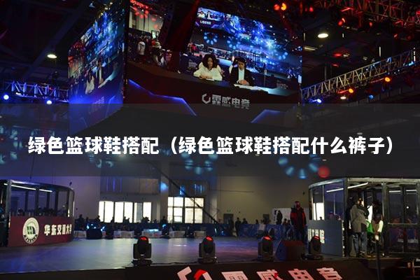 綠色籃球鞋搭配（綠色籃球鞋搭配什么褲子）