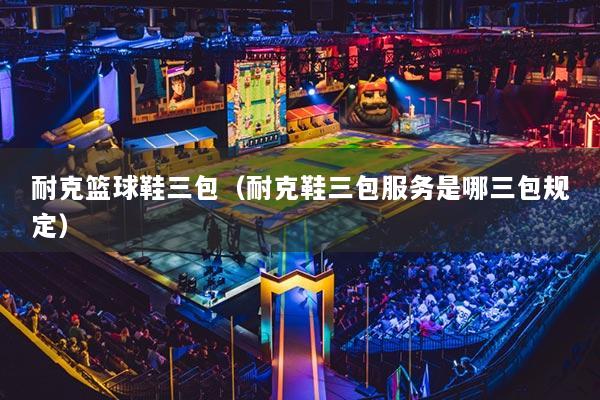 耐克籃球鞋三包（耐克鞋三包服務(wù)是哪三包規(guī)定）