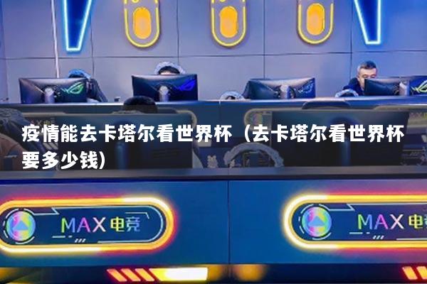 疫情能去卡塔爾看世界杯（去卡塔爾看世界杯要多少錢）