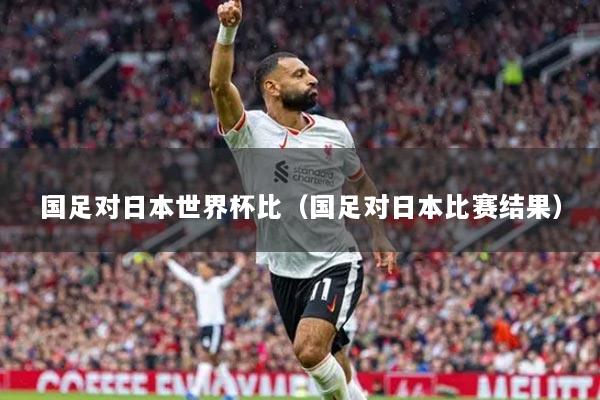 國足對日本世界杯比（國足對日本比賽結果）