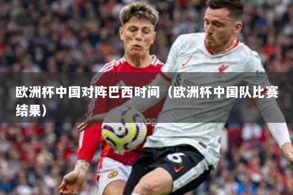 歐洲杯中國(guó)對(duì)陣巴西時(shí)間（歐洲杯中國(guó)隊(duì)比賽結(jié)果）