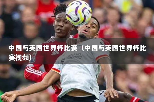 中國與英國世界杯比賽（中國與英國世界杯比賽視頻）