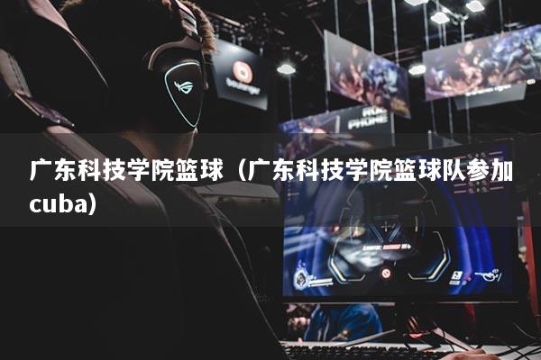 廣東科技學(xué)院籃球（廣東科技學(xué)院籃球隊(duì)參加cuba）