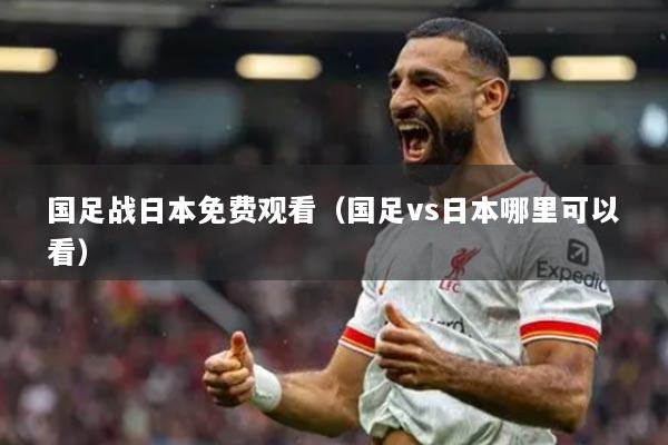 國(guó)足戰(zhàn)日本免費(fèi)觀看（國(guó)足vs日本哪里可以看）