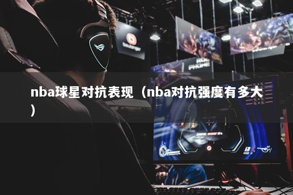 nba球星對抗表現(xiàn)（nba對抗強(qiáng)度有多大）