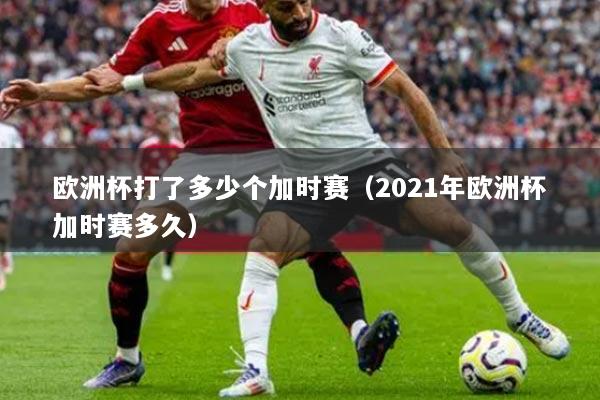 歐洲杯打了多少個加時賽（2021年歐洲杯加時賽多久）